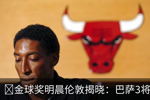 ​金球奖明晨伦敦揭晓：巴萨3将出席，亚马尔双线冲奖