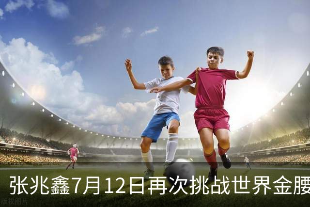 张兆鑫7月12日再次挑战世界金腰带 对手奥运银牌