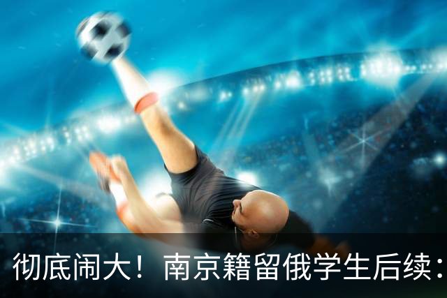 彻底闹大！南京籍留俄学生后续：校方出手，遣返回国，学籍难保