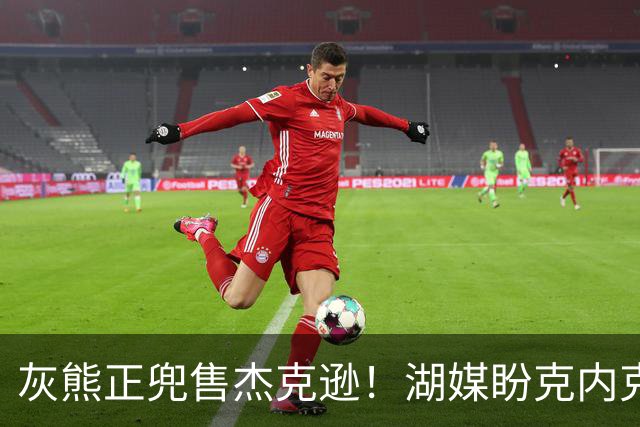 灰熊正兜售杰克逊！湖媒盼克内克特+次轮换他 扫洛城内线轮转软肋