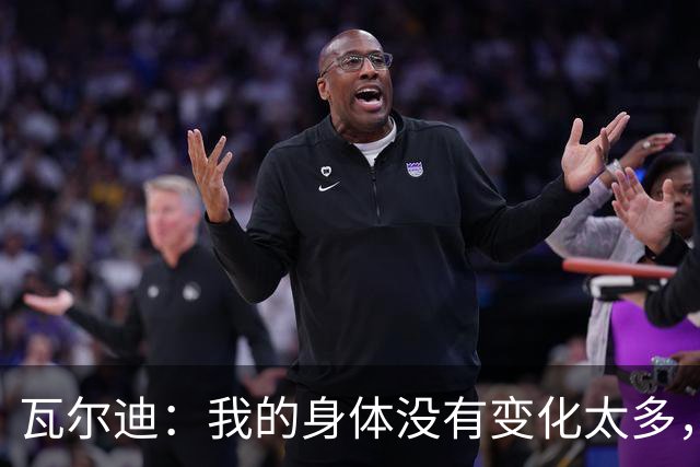 瓦尔迪：我的身体没有变化太多，能靠球商把身体那部分补回来