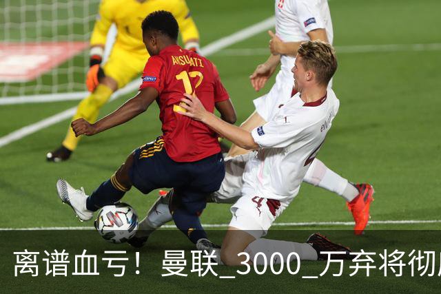 离谱血亏！曼联 3000 万弃将彻底封神！实力碾压全欧