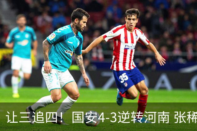 让三追四！国安4-3逆转河南 张稀哲林良铭互相传射张玉宁绝杀
