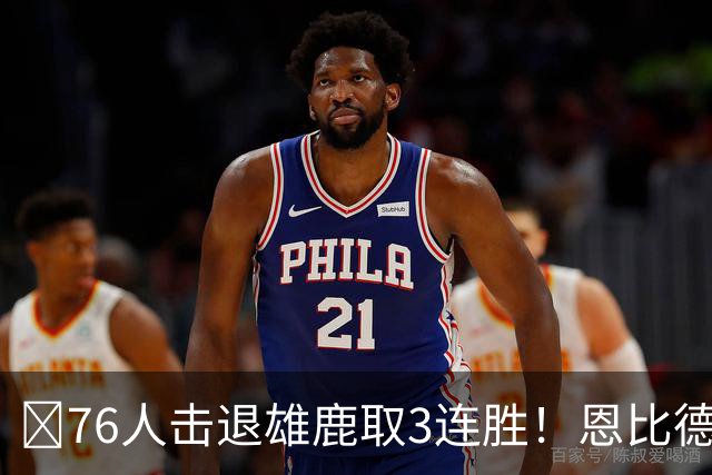 🏀76人击退雄鹿取3连胜！恩比德28+11+10 詹姆斯缺阵 布朗27分