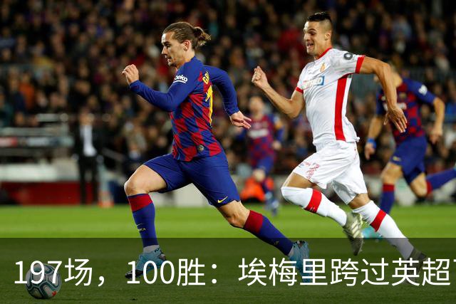 197场，100胜：埃梅里跨过英超百胜门槛